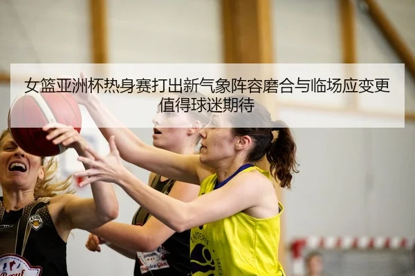 女篮亚洲杯热身赛打出新气象阵容磨合与临场应变更值得球迷期待