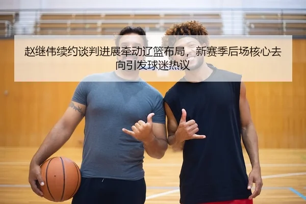 赵继伟续约谈判进展牵动辽篮布局，新赛季后场核心去向引发球迷热议